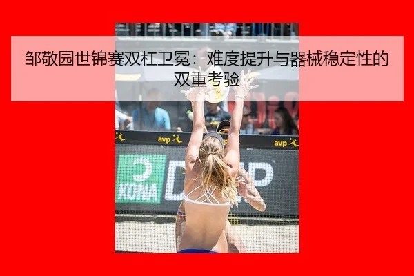 邹敬园世锦赛双杠卫冕：难度提升与器械稳定性的双重考验