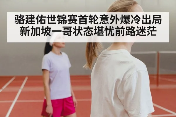 骆建佑世锦赛首轮意外爆冷出局 新加坡一哥状态堪忧前路迷茫